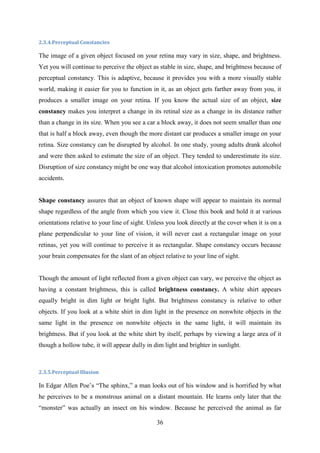 36
2.3.4.Perceptual Constancies
The image of a given object focused on your retina may vary in size, shape, and brightness.
Yet you will continue to perceive the object as stable in size, shape, and brightness because of
perceptual constancy. This is adaptive, because it provides you with a more visually stable
world, making it easier for you to function in it, as an object gets farther away from you, it
produces a smaller image on your retina. If you know the actual size of an object, size
constancy makes you interpret a change in its retinal size as a change in its distance rather
than a change in its size. When you see a car a block away, it does not seem smaller than one
that is half a block away, even though the more distant car produces a smaller image on your
retina. Size constancy can be disrupted by alcohol. In one study, young adults drank alcohol
and were then asked to estimate the size of an object. They tended to underestimate its size.
Disruption of size constancy might be one way that alcohol intoxication promotes automobile
accidents.
Shape constancy assures that an object of known shape will appear to maintain its normal
shape regardless of the angle from which you view it. Close this book and hold it at various
orientations relative to your line of sight. Unless you look directly at the cover when it is on a
plane perpendicular to your line of vision, it will never cast a rectangular image on your
retinas, yet you will continue to perceive it as rectangular. Shape constancy occurs because
your brain compensates for the slant of an object relative to your line of sight.
Though the amount of light reflected from a given object can vary, we perceive the object as
having a constant brightness, this is called brightness constancy. A white shirt appears
equally bright in dim light or bright light. But brightness constancy is relative to other
objects. If you look at a white shirt in dim light in the presence on nonwhite objects in the
same light in the presence on nonwhite objects in the same light, it will maintain its
brightness. But if you look at the white shirt by itself, perhaps by viewing a large area of it
though a hollow tube, it will appear dully in dim light and brighter in sunlight.
2.3.5.Perceptual Illusion
In Edgar Allen Poe‘s ―The sphinx,‖ a man looks out of his window and is horrified by what
he perceives to be a monstrous animal on a distant mountain. He learns only later that the
―monster‖ was actually an insect on his window. Because he perceived the animal as far
 