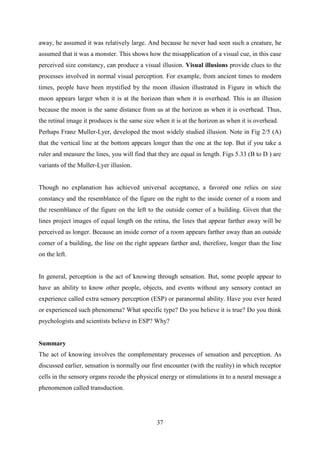 37
away, he assumed it was relatively large. And because he never had seen such a creature, he
assumed that it was a monster. This shows how the misapplication of a visual cue, in this case
perceived size constancy, can produce a visual illusion. Visual illusions provide clues to the
processes involved in normal visual perception. For example, from ancient times to modern
times, people have been mystified by the moon illusion illustrated in Figure in which the
moon appears larger when it is at the horizon than when it is overhead. This is an illusion
because the moon is the same distance from us at the horizon as when it is overhead. Thus,
the retinal image it produces is the same size when it is at the horizon as when it is overhead.
Perhaps Franz Muller-Lyer, developed the most widely studied illusion. Note in Fig 2/5 (A)
that the vertical line at the bottom appears longer than the one at the top. But if you take a
ruler and measure the lines, you will find that they are equal in length. Figs 5.33 (B to D ) are
variants of the Muller-Lyer illusion.
Though no explanation has achieved universal acceptance, a favored one relies on size
constancy and the resemblance of the figure on the right to the inside corner of a room and
the resemblance of the figure on the left to the outside corner of a building. Given that the
lines project images of equal length on the retina, the lines that appear farther away will be
perceived as longer. Because an inside corner of a room appears farther away than an outside
corner of a building, the line on the right appears farther and, therefore, longer than the line
on the left.
In general, perception is the act of knowing through sensation. But, some people appear to
have an ability to know other people, objects, and events without any sensory contact an
experience called extra sensory perception (ESP) or paranormal ability. Have you ever heard
or experienced such phenomena? What specific type? Do you believe it is true? Do you think
psychologists and scientists believe in ESP? Why?
Summary
The act of knowing involves the complementary processes of sensation and perception. As
discussed earlier, sensation is normally our first encounter (with the reality) in which receptor
cells in the sensory organs recode the physical energy or stimulations in to a neural message a
phenomenon called transduction.
 