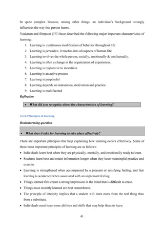 41
be quite complex because, among other things, an individual's background strongly
influences the way that person learns.
Yoakman and Simpson (???) have described the following major important characteristics of
learning:
1. Learning is continuous modification of behavior throughout life
2. Learning is pervasive, it reaches into all aspects of human life.
3. Learning involves the whole person, socially, emotionally & intellectually.
4. Learning is often a change in the organization of experiences.
5. Learning is responsive to incentives
6. Learning is an active process
7. Learning is purposeful
8. Learning depends on maturation, motivation and practice.
9. Learning is multifaceted
Reflection
 What did you recognize about the characteristics of learning?
3.1.3. Principles of learning
Brainstorming question
 What does it take for learning to take place effectively?
There are important principles that help explaining how learning occurs effectively. Some of
these most important principles of learning are as follows:
 Individuals learn best when they are physically, mentally, and emotionally ready to learn.
 Students learn best and retain information longer when they have meaningful practice and
exercise
 Learning is strengthened when accompanied by a pleasant or satisfying feeling, and that
learning is weakened when associated with an unpleasant feeling.
 Things learned first create a strong impression in the mind that is difficult to erase.
 Things most recently learned are best remembered.
 The principle of intensity implies that a student will learn more from the real thing than
from a substitute.
 Individuals must have some abilities and skills that may help them to learn.
 
