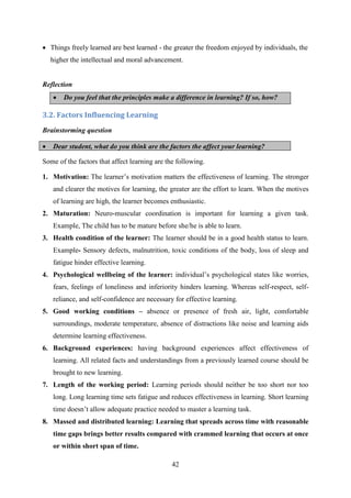 42
 Things freely learned are best learned - the greater the freedom enjoyed by individuals, the
higher the intellectual and moral advancement.
Reflection
 Do you feel that the principles make a difference in learning? If so, how?
3.2. Factors Influencing Learning
Brainstorming question
 Dear student, what do you think are the factors the affect your learning?
Some of the factors that affect learning are the following.
1. Motivation: The learner‘s motivation matters the effectiveness of learning. The stronger
and clearer the motives for learning, the greater are the effort to learn. When the motives
of learning are high, the learner becomes enthusiastic.
2. Maturation: Neuro-muscular coordination is important for learning a given task.
Example, The child has to be mature before she/he is able to learn.
3. Health condition of the learner: The learner should be in a good health status to learn.
Example- Sensory defects, malnutrition, toxic conditions of the body, loss of sleep and
fatigue hinder effective learning.
4. Psychological wellbeing of the learner: individual‘s psychological states like worries,
fears, feelings of loneliness and inferiority hinders learning. Whereas self-respect, self-
reliance, and self-confidence are necessary for effective learning.
5. Good working conditions – absence or presence of fresh air, light, comfortable
surroundings, moderate temperature, absence of distractions like noise and learning aids
determine learning effectiveness.
6. Background experiences: having background experiences affect effectiveness of
learning. All related facts and understandings from a previously learned course should be
brought to new learning.
7. Length of the working period: Learning periods should neither be too short nor too
long. Long learning time sets fatigue and reduces effectiveness in learning. Short learning
time doesn‘t allow adequate practice needed to master a learning task.
8. Massed and distributed learning: Learning that spreads across time with reasonable
time gaps brings better results compared with crammed learning that occurs at once
or within short span of time.
 
