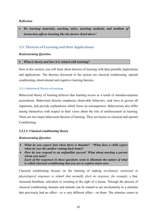 43
Reflection
 Do learning materials, teaching styles, teaching methods, and medium of
instruction affects learning like the factors listed above?
3.3. Theories of Learning and their Applications
Brainstorming Question
 What is theory and how it is related with learning?
Here in this section, you will learn about theories of learning with their possible implications
and applications. The theories discussed in the section are classical conditioning, operant
conditioning, observational and cognitive learning theories.
3.3.1. Behavioral Theory of Learning
Behavioral theory of learning believes that learning occurs as a result of stimulus-response
associations. Behavioral theories emphasize observable behaviors, seek laws to govern all
organisms, and provide explanations which focus on consequences. Behaviorists also differ
among themselves with respect to their views about the role of reinforcement in learning.
There are two major behavioral theories of learning. They are known as classical and operant
Conditioning.
3.3.1.1. Classical conditioning theory
Brainstorming Question
 What do you expect/ feel when there is thunder? “What does a child expect
when he sees the mother coming back home?
 How do you respond to an unfamiliar person? What about meeting a person
whom you mate?
Each of the responses in these questions seem to illustrate the nature of what
is called classical conditioning that you are to explore know now.
Classical conditioning focuses on the learning of making involuntary emotional or
physiological responses to stimuli that normally elicit no response; for example, s fear,
increased heartbeat, salivation or sweating at the sight of a hyena. Through the process of
classical conditioning, humans and animals can be trained to act involuntarily to a stimulus
that previously had no effect - or a very different effect - on them. The stimulus comes to
 