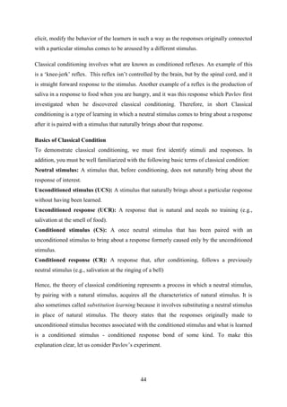 44
elicit, modify the behavior of the learners in such a way as the responses originally connected
with a particular stimulus comes to be aroused by a different stimulus.
Classical conditioning involves what are known as conditioned reflexes. An example of this
is a ‗knee-jerk‘ reflex. This reflex isn‘t controlled by the brain, but by the spinal cord, and it
is straight forward response to the stimulus. Another example of a reflex is the production of
saliva in a response to food when you are hungry, and it was this response which Pavlov first
investigated when he discovered classical conditioning. Therefore, in short Classical
conditioning is a type of learning in which a neutral stimulus comes to bring about a response
after it is paired with a stimulus that naturally brings about that response.
Basics of Classical Condition
To demonstrate classical conditioning, we must first identify stimuli and responses. In
addition, you must be well familiarized with the following basic terms of classical condition:
Neutral stimulus: A stimulus that, before conditioning, does not naturally bring about the
response of interest.
Unconditioned stimulus (UCS): A stimulus that naturally brings about a particular response
without having been learned.
Unconditioned response (UCR): A response that is natural and needs no training (e.g.,
salivation at the smell of food).
Conditioned stimulus (CS): A once neutral stimulus that has been paired with an
unconditioned stimulus to bring about a response formerly caused only by the unconditioned
stimulus.
Conditioned response (CR): A response that, after conditioning, follows a previously
neutral stimulus (e.g., salivation at the ringing of a bell)
Hence, the theory of classical conditioning represents a process in which a neutral stimulus,
by pairing with a natural stimulus, acquires all the characteristics of natural stimulus. It is
also sometimes called substitution learning because it involves substituting a neutral stimulus
in place of natural stimulus. The theory states that the responses originally made to
unconditioned stimulus becomes associated with the conditioned stimulus and what is learned
is a conditioned stimulus - conditioned response bond of some kind. To make this
explanation clear, let us consider Pavlov‘s experiment.
 