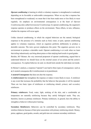 47
Operant conditioning is learning in which a voluntary response is strengthened or weakened,
depending on its favorable or unfavorable consequences. When we say that a response has
been strengthened or weakened, we mean that it has been made more or less likely to recur
regularly. An emphasis on environmental consequences is at the heart of Operant
Conditioning (also called Instrumental Conditioning). In operant conditioning, the organism's
response operates or produces effects on the environment. These effects, in turn, influence,
whether the response will occur again.
Unlike classical conditioning, in which the original behaviors are the natural, biological
responses to the presence of a stimulus such as food, water, or pain, operant conditioning
applies to voluntary responses, which an organism performs deliberately to produce a
desirable outcome. The term operant emphasizes this point: The organism operates on its
environment to produce a desirable result. Operant conditioning is at work when we learn
that toiling industriously can bring about praise or that studying hard results in good grades.
Besides, B.F Skinner, the very renowned proponent of operant conditioning, argued that to
understand behavior we should focus on the external causes of an action and the action‘s
consequences. To explain behavior, he said, we should look outside the individual, not inside.
In Skinner‘s analysis, a response (―operant‖) can lead to three types of consequences: such as
a) A neutral consequence b) A reinforcement or c) punishment.
A neutral Consequence that does not alter the response.
A reinforcement that strengthens the response or makes it more likely to recur. A reinforcer
is any event that increases the probability that the behavior that precedes it will be repeated.
There are two basic types of reinforcers or reinforcing stimuli: primary and secondary
reinforcers.
Primary reinforcers: Food, water, light, stroking of the skin, and a comfortable air
temperature are naturally reinforcing because they satisfy biological needs. They are,
therefore, known as primary reinforcers. Primary reinforcers, in general, have the ability to
strengthen a behavior without prior learning.
Secondary Reinforcers: Behaviors can be controlled by secondary reinforcers. They
reinforce behavior because of their prior association with primary reinforcing stimuli. Money,
praise, applause, good grades, awards, and gold stars are common secondary reinforcers.
 