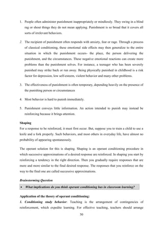 50
1. People often administer punishment inappropriately or mindlessly. They swing in a blind
rag or shout things they do not mean applying. Punishment is so broad that it covers all
sorts of irrelevant behaviors.
2. The recipient of punishment often responds with anxiety, fear or rage. Through a process
of classical conditioning, these emotional side effects may then generalize to the entire
situation in which the punishment occurs- the place, the person delivering the
punishment, and the circumstances. These negative emotional reactions can create more
problems than the punishment solves. For instance, a teenager who has been severely
punished may strike back or run away. Being physically punished in childhood is a risk
factor for depression, low self-esteem, violent behavior and many other problems.
3. The effectiveness of punishment is often temporary, depending heavily on the presence of
the punishing person or circumstances
4. Most behavior is hard to punish immediately.
5. Punishment conveys little information. An action intended to punish may instead be
reinforcing because it brings attention.
Shaping
For a response to be reinforced, it must first occur. But, suppose you to train a child to use a
knife and a fork properly. Such behaviors, and most others in everyday life, have almost no
probability of appearing spontaneously.
The operant solution for this is shaping. Shaping is an operant conditioning procedure in
which successive approximations of a desired response are reinforced. In shaping you start by
reinforcing a tendency in the right direction. Then you gradually require responses that are
more and more similar to the final desired response. The responses that you reinforce on the
way to the final one are called successive approximations.
Brainstorming Question
 What implications do you think operant conditioning has in classroom learning?
Application of the theory of operant conditioning:
1. Conditioning study behavior: Teaching is the arrangement of contingencies of
reinforcement, which expedite learning. For effective teaching, teachers should arrange
 
