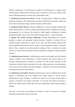 51
effective contingencies of reinforcement. Example: For Self-learning of a student teacher
should reinforce student behavior through variety of incentives such as prize, medal, smile,
praise, affectionate patting on the back or by giving higher marks.
2. Conditioning and classroom behavior: During a learning process, children can acquire
unpleasant experiences. This unpleasantness becomes conditioned to the teacher, subject and
the classroom and learners begin to dislike the subject and the teacher.
3. Managing Problem Behavior: Operant conditioning is a behavior therapy technique that
shape students behavior. To do this, teachers should admit positive contingencies like praise,
encouragement etc. for learning. One should not admit negative contingencies. Example
punishment (student will run away from the dull and dreary classes – escape stimulation.
4. Dealing with anxieties through conditioning: Through conditioning, fear, anxieties,
prejudices, attitudes, and perceptual meaning develops. Examples of anxieties that are
acquired through conditioning are signals on the road, siren blown during wartime, child
receiving painful injection from a doctor. Anxiety is a generalized fear response. To break the
habits of fear, a teacher can use desensitization techniques. That is, a teacher can initially
provide very weak form of conditioned stimulus. Gradually the strength of stimulus should be
increased.
5. Conditioning group behavior: Conditioning can make an entire group learn and complete
change in behavior with reinforcement. It breaks undesired and unsocial behavior too.
Example: Putting questions or telling lie to teachers will make teachers annoyed. In such
circumstances students learn to keep mum in the class. Asking questions, active participation
in class discussion will make the teacher feel happy – interaction will increase and teaching
learning process becomes more effective.
6. Conditioning and Cognitive Processes: Reinforcement is given in different form, for the
progress of knowledge and in the feedback form. When response is correct, positive
reinforcement is given. Example: A student who stands first in the class in the month of
January is rewarded in the month of December. To overcome this Program instruction is
used. In this subject matter is broken down into steps. Organizing in logical sequence helps in
learning.
Each step is built upon the preceding step. Progress is seen in the process of learning.
Immediate reinforcement is given at each step.
 