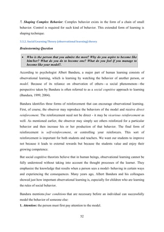 52
7. Shaping Complex Behavior: Complex behavior exists in the form of a chain of small
behavior. Control is required for such kind of behavior. This extended form of learning is
shaping technique.
3.3.2. Social Learning Theory (observational learning) theory
Brainstorming Question
 Who is the person that you admire the most? Why do you aspire to become like
him/her? What do you do to become one? What do you feel if you manage to
become like your model?.
According to psychologist Albert Bandura, a major part of human learning consists of
observational learning, which is learning by watching the behavior of another person, or
model. Because of its reliance on observation of others—a social phenomenon—the
perspective taken by Bandura is often referred to as a social cognitive approach to learning
(Bandura, 1999, 2004).
Bandura identifies three forms of reinforcement that can encourage observational learning.
First, of course, the observer may reproduce the behaviors of the model and receive direct
reinforcement. The reinforcement need not be direct - it may be vicarious reinforcement as
well. As mentioned earlier, the observer may simply see others reinforced for a particular
behavior and then increase his or her production of that behavior. The final form of
reinforcement is self-reinforcement, or controlling your reinforcers. This sort of
reinforcement is important for both students and teachers. We want our students to improve
not because it leads to external rewards but because the students value and enjoy their
growing competence.
But social cognitive theorists believe that in human beings, observational learning cannot be
fully understood without taking into account the thought processes of the learner. They
emphasize the knowledge that results when a person sees a model- behaving in certain ways
and experiencing the consequences. Many years ago, Albert Bandura and his colleagues
showed just how important observational learning is, especially for children who are learning
the rules of social behavior.
Bandura mentions four conditions that are necessary before an individual can successfully
model the behavior of someone else:
1. Attention: the person must first pay attention to the model.
 