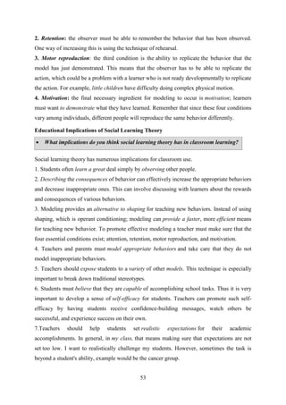53
2. Retention: the observer must be able to remember the behavior that has been observed.
One way of increasing this is using the technique of rehearsal.
3. Motor reproduction: the third condition is the ability to replicate the behavior that the
model has just demonstrated. This means that the observer has to be able to replicate the
action, which could be a problem with a learner who is not ready developmentally to replicate
the action. For example, little children have difficulty doing complex physical motion.
4. Motivation: the final necessary ingredient for modeling to occur is motivation; learners
must want to demonstrate what they have learned. Remember that since these four conditions
vary among individuals, different people will reproduce the same behavior differently.
Educational Implications of Social Learning Theory
 What implications do you think social learning theory has in classroom learning?
Social learning theory has numerous implications for classroom use.
1. Students often learn a great deal simply by observing other people.
2. Describing the consequences of behavior can effectively increase the appropriate behaviors
and decrease inappropriate ones. This can involve discussing with learners about the rewards
and consequences of various behaviors.
3. Modeling provides an alternative to shaping for teaching new behaviors. Instead of using
shaping, which is operant conditioning; modeling can provide a faster, more efficient means
for teaching new behavior. To promote effective modeling a teacher must make sure that the
four essential conditions exist; attention, retention, motor reproduction, and motivation.
4. Teachers and parents must model appropriate behaviors and take care that they do not
model inappropriate behaviors.
5. Teachers should expose students to a variety of other models. This technique is especially
important to break down traditional stereotypes.
6. Students must believe that they are capable of accomplishing school tasks. Thus it is very
important to develop a sense of self-efficacy for students. Teachers can promote such self-
efficacy by having students receive confidence-building messages, watch others be
successful, and experience success on their own.
7.Teachers should help students set realistic expectations for their academic
accomplishments. In general, in my class, that means making sure that expectations are not
set too low. I want to realistically challenge my students. However, sometimes the task is
beyond a student's ability, example would be the cancer group.
 