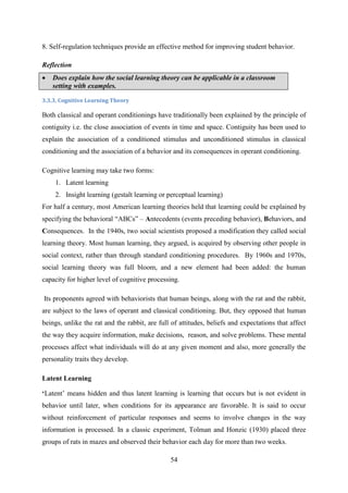 54
8. Self-regulation techniques provide an effective method for improving student behavior.
Reflection
 Does explain how the social learning theory can be applicable in a classroom
setting with examples.
3.3.3. Cognitive Learning Theory
Both classical and operant conditionings have traditionally been explained by the principle of
contiguity i.e. the close association of events in time and space. Contiguity has been used to
explain the association of a conditioned stimulus and unconditioned stimulus in classical
conditioning and the association of a behavior and its consequences in operant conditioning.
Cognitive learning may take two forms:
1. Latent learning
2. Insight learning (gestalt learning or perceptual learning)
For half a century, most American learning theories held that learning could be explained by
specifying the behavioral ―ABCs‖ – Antecedents (events preceding behavior), Behaviors, and
Consequences. In the 1940s, two social scientists proposed a modification they called social
learning theory. Most human learning, they argued, is acquired by observing other people in
social context, rather than through standard conditioning procedures. By 1960s and 1970s,
social learning theory was full bloom, and a new element had been added: the human
capacity for higher level of cognitive processing.
Its proponents agreed with behaviorists that human beings, along with the rat and the rabbit,
are subject to the laws of operant and classical conditioning. But, they opposed that human
beings, unlike the rat and the rabbit, are full of attitudes, beliefs and expectations that affect
the way they acquire information, make decisions, reason, and solve problems. These mental
processes affect what individuals will do at any given moment and also, more generally the
personality traits they develop.
Latent Learning
„Latent‘ means hidden and thus latent learning is learning that occurs but is not evident in
behavior until later, when conditions for its appearance are favorable. It is said to occur
without reinforcement of particular responses and seems to involve changes in the way
information is processed. In a classic experiment, Tolman and Honzic (1930) placed three
groups of rats in mazes and observed their behavior each day for more than two weeks.
 