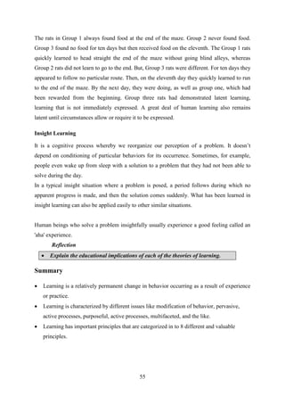 55
The rats in Group 1 always found food at the end of the maze. Group 2 never found food.
Group 3 found no food for ten days but then received food on the eleventh. The Group 1 rats
quickly learned to head straight the end of the maze without going blind alleys, whereas
Group 2 rats did not learn to go to the end. But, Group 3 rats were different. For ten days they
appeared to follow no particular route. Then, on the eleventh day they quickly learned to run
to the end of the maze. By the next day, they were doing, as well as group one, which had
been rewarded from the beginning. Group three rats had demonstrated latent learning,
learning that is not immediately expressed. A great deal of human learning also remains
latent until circumstances allow or require it to be expressed.
Insight Learning
It is a cognitive process whereby we reorganize our perception of a problem. It doesn‘t
depend on conditioning of particular behaviors for its occurrence. Sometimes, for example,
people even wake up from sleep with a solution to a problem that they had not been able to
solve during the day.
In a typical insight situation where a problem is posed, a period follows during which no
apparent progress is made, and then the solution comes suddenly. What has been learned in
insight learning can also be applied easily to other similar situations.
Human beings who solve a problem insightfully usually experience a good feeling called an
'aha' experience.
Reflection
 Explain the educational implications of each of the theories of learning.
Summary
 Learning is a relatively permanent change in behavior occurring as a result of experience
or practice.
 Learning is characterized by different issues like modification of behavior, pervasive,
active processes, purposeful, active processes, multifaceted, and the like.
 Learning has important principles that are categorized in to 8 different and valuable
principles.
 