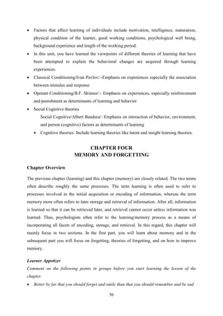 56
 Factors that affect learning of individuals include motivation, intelligence, maturation,
physical condition of the learner, good working conditions, psychological well being,
background experience and length of the working period.
 In this unit, you have learned the viewpoints of different theories of learning that have
been attempted to explain the behavioral changes are acquired through learning
experiences.
 Classical Conditioning/Ivan Pavlov/:-Emphasis on experiences especially the association
between stimulus and response
 Operant Conditioning/B.F. Skinner/:- Emphasis on experiences, especially reinforcement
and punishment as determinants of learning and behavior
 Social Cognitive theories
Social Cognitive/Albert Bandura/: Emphasis on interaction of behavior, environment,
and person (cognitive) factors as determinants of learning
 Cognitive theories: Include learning theories like latent and insight learning theories.
CHAPTER FOUR
MEMORY AND FORGETTING
Chapter Overview
The previous chapter (learning) and this chapter (memory) are closely related. The two terms
often describe roughly the same processes. The term learning is often used to refer to
processes involved in the initial acquisition or encoding of information, whereas the term
memory more often refers to later storage and retrieval of information. After all, information
is learned so that it can be retrieved later, and retrieval cannot occur unless information was
learned. Thus, psychologists often refer to the learning/memory process as a means of
incorporating all facets of encoding, storage, and retrieval. In this regard, this chapter will
mainly focus in two sections. In the first part, you will learn about memory and in the
subsequent part you will focus on forgetting, theories of forgetting, and on how to improve
memory.
Learner Appetizer
Comment on the following points in groups before you start learning the lesson of the
chapter.
 Better by far that you should forget and smile than that you should remember and be sad.
 