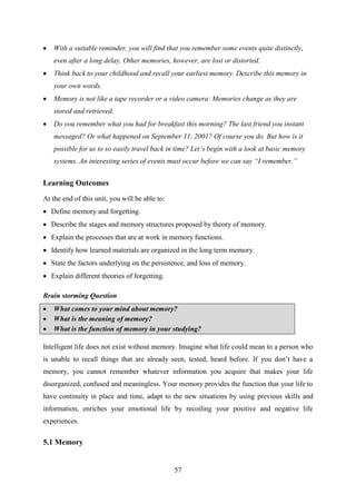 57
 With a suitable reminder, you will find that you remember some events quite distinctly,
even after a long delay. Other memories, however, are lost or distorted.
 Think back to your childhood and recall your earliest memory. Describe this memory in
your own words.
 Memory is not like a tape recorder or a video camera: Memories change as they are
stored and retrieved.
 Do you remember what you had for breakfast this morning? The last friend you instant
messaged? Or what happened on September 11, 2001? Of course you do. But how is it
possible for us to so easily travel back in time? Let‟s begin with a look at basic memory
systems. An interesting series of events must occur before we can say “I remember.”
Learning Outcomes
At the end of this unit, you will be able to:
 Define memory and forgetting.
 Describe the stages and memory structures proposed by theory of memory.
 Explain the processes that are at work in memory functions.
 Identify how learned materials are organized in the long term memory.
 State the factors underlying on the persistence, and loss of memory.
 Explain different theories of forgetting.
Brain storming Question
 What comes to your mind about memory?
 What is the meaning of memory?
 What is the function of memory in your studying?
Intelligent life does not exist without memory. Imagine what life could mean to a person who
is unable to recall things that are already seen, tested, heard before. If you don‘t have a
memory, you cannot remember whatever information you acquire that makes your life
disorganized, confused and meaningless. Your memory provides the function that your life to
have continuity in place and time, adapt to the new situations by using previous skills and
information, enriches your emotional life by recoiling your positive and negative life
experiences.
5.1 Memory
 