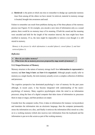 59
c) Retrieval: is the point at which one tries to remember to dredge up a particular memory
trace from among all the others we have stored. In retrieval, material in memory storage
is located, brought into awareness and used.
Failure to remember can result from problems during any of the three phases of the memory
process (see Figure). If, for example, you encode a new item of information only as a sound
pattern, there would be no memory trace of its meaning. If both the sound and the meaning
were encoded and held for the length of the retention interval, the item might have been
misfiled in memory. If so, the item might be impossible to retrieve even though it is still
stored in memory.
Memory is the process by which information is encoded (phase1), stored (phase 2) and later
retrieved (phase 3).
Reflection
 How do you define memory?
 What is/are the a) memory processes proposed by stage model of memory?
5.1.2 Stages/Structure of Memory
Memory structure is the nature of memory storage itself- how information is represented in
memory and how long it lasts and how it is organized. Although people usually refer to
memory as a single faculty, the term memory actually covers a complex collection of abilities
and processes.
The cognitive perspective has dominated psychology‘s view of memory for the past years
although, in recent years, it has become integrated with understanding of the neuro-
psychology of memory. Many cognitive psychologists relate the mind to an information
processor, along the lines of a digital computer that takes items of information in; processes
them in steps or stages, and then produces an output.
Consider how the computer works; First, it takes in information (for instance via keystrokes)
and translates the information into an electronic language, then the computer permanently
stores the information on a disc, and finally it retrieves the information (file) stored on a disc
on to a working memory (which also receives new information from the keyboard) and the
information is put on to the screen as part of the working memory.
 