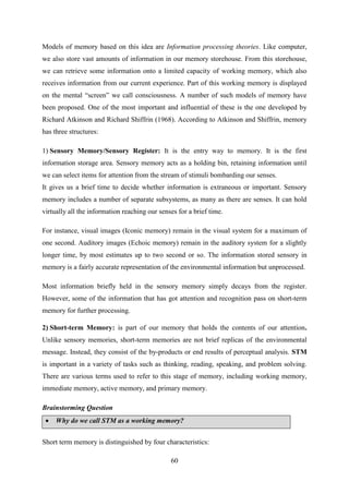 60
Models of memory based on this idea are Information processing theories. Like computer,
we also store vast amounts of information in our memory storehouse. From this storehouse,
we can retrieve some information onto a limited capacity of working memory, which also
receives information from our current experience. Part of this working memory is displayed
on the mental ―screen‖ we call consciousness. A number of such models of memory have
been proposed. One of the most important and influential of these is the one developed by
Richard Atkinson and Richard Shiffrin (1968). According to Atkinson and Shiffrin, memory
has three structures:
1) Sensory Memory/Sensory Register: It is the entry way to memory. It is the first
information storage area. Sensory memory acts as a holding bin, retaining information until
we can select items for attention from the stream of stimuli bombarding our senses.
It gives us a brief time to decide whether information is extraneous or important. Sensory
memory includes a number of separate subsystems, as many as there are senses. It can hold
virtually all the information reaching our senses for a brief time.
For instance, visual images (Iconic memory) remain in the visual system for a maximum of
one second. Auditory images (Echoic memory) remain in the auditory system for a slightly
longer time, by most estimates up to two second or so. The information stored sensory in
memory is a fairly accurate representation of the environmental information but unprocessed.
Most information briefly held in the sensory memory simply decays from the register.
However, some of the information that has got attention and recognition pass on short-term
memory for further processing.
2) Short-term Memory: is part of our memory that holds the contents of our attention.
Unlike sensory memories, short-term memories are not brief replicas of the environmental
message. Instead, they consist of the by-products or end results of perceptual analysis. STM
is important in a variety of tasks such as thinking, reading, speaking, and problem solving.
There are various terms used to refer to this stage of memory, including working memory,
immediate memory, active memory, and primary memory.
Brainstorming Question
 Why do we call STM as a working memory?
Short term memory is distinguished by four characteristics:
 