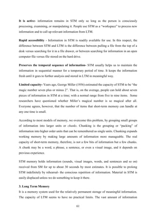 61
It is active- information remains in STM only so long as the person is consciously
processing, examining, or manipulating it. People use STM as a ―workspace‖ to process new
information and to call up relevant information from LTM.
Rapid accessibility - Information in STM is readily available for use. In this respect, the
difference between STM and LTM is the difference between pulling a file from the top of a
desk versus searching for it in a file drawer, or between searching for information in an open
computer file versus file stored on the hard drive.
Preserves the temporal sequence of information- STM usually helps us to maintain the
information in sequential manner for a temporary period of time. It keeps the information
fresh until it goes to further analysis and stored in LTM in meaningful way.
Limited capacity- Years ago, George Miller (1956) estimated the capacity of STM to be ―the
magic number seven plus or minus 2‖. That is, on the average, people can hold about seven
pieces of information in STM at a time; with a normal range from five to nine items. Some
researchers have questioned whether Miller‘s magical number is so magical after all.
Everyone agrees, however, that the number of items that short-term memory can handle at
any one time is small.
According to most models of memory, we overcome this problem, by grouping small groups
of information into larger units or chunks. Chunking is the grouping or ―packing‖ of
information into higher order units that can be remembered as single units. Chunking expands
working memory by making large amounts of information more manageable. The real
capacity of short-term memory, therefore, is not a few bits of information but a few chunks.
A chunk may be a word, a phrase, a sentence, or even a visual image, and it depends on
previous experience.
STM memory holds information (sounds, visual images, words, and sentences and so on)
received from SM for up to about 30 seconds by most estimates. It is possible to prolong
STM indefinitely by rehearsal- the conscious repetition of information. Material in STM is
easily displaced unless we do something to keep it there.
3. Long Term Memory
It is a memory system used for the relatively permanent storage of meaningful information.
The capacity of LTM seems to have no practical limits. The vast amount of information
 