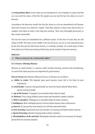 63
A serial position effect occurs when you are introduced to a lot of people at a party and find
you can recall the names of the first few people you met and the last, but almost no one in
between.
According to the three-box model, the first few items on a list are remembered well because
short-term memory was relatively ―empty‖ when they entered, so these items did not have to
compete with others to make it into long term memory. They were thoroughly processed, so
they remain memorable.
The last few items are remembered for a different reason: At the time of recall, they are still
sitting in STM. The items in the middle of the list, however, are not so well retained because
by the time they get into short-term memory, it is already crowded. As a result many of these
items drop out of short-term memory before they can be stored in long-term memory.
Reflection
 What accounts for the serial-position effect?
5.1.3 Factors Affecting Memory
Memory as stated already, is a process which includes learning, retention and remembering.
As such all the three processes are important for good memory.
Eleven Factors that Influence Memory Process in Humans are as follows:
a. Ability to retain: This depends upon good memory traces left in the brain by past
experiences.
b. Good health: A person with good health can retain the learnt material better than a
person with poor health.
c. Age of the learner: Youngsters can remember better than the aged.
d. Maturity: Very young children cannot retain and remember complex material.
e. Will to remember: Willingness to remember helps for better retention.
f. Intelligence: More intelligent person will have better memory than a dull person,
g. Interest: If a person has more interest, he will learn and retain better.
h. Over learning: Experiments have proved that over learning will lead to better memory.
i. Speed of learning: Quicker learning leads to better retention,
j. Meaningfulness of the material: Meaningful materials remain in our memory for longer
period than for nonsense material,
 