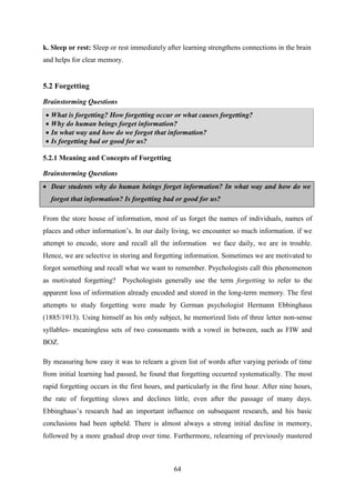 64
k. Sleep or rest: Sleep or rest immediately after learning strengthens connections in the brain
and helps for clear memory.
5.2 Forgetting
Brainstorming Questions
 What is forgetting? How forgetting occur or what causes forgetting?
 Why do human beings forget information?
 In what way and how do we forgot that information?
 Is forgetting bad or good for us?
5.2.1 Meaning and Concepts of Forgetting
Brainstorming Questions
 Dear students why do human beings forget information? In what way and how do we
forgot that information? Is forgetting bad or good for us?
From the store house of information, most of us forget the names of individuals, names of
places and other information‘s. In our daily living, we encounter so much information. if we
attempt to encode, store and recall all the information we face daily, we are in trouble.
Hence, we are selective in storing and forgetting information. Sometimes we are motivated to
forgot something and recall what we want to remember. Psychologists call this phenomenon
as motivated forgetting? Psychologists generally use the term forgetting to refer to the
apparent loss of information already encoded and stored in the long-term memory. The first
attempts to study forgetting were made by German psychologist Hermann Ebbinghaus
(1885/1913). Using himself as his only subject, he memorized lists of three letter non-sense
syllables- meaningless sets of two consonants with a vowel in between, such as FIW and
BOZ.
By measuring how easy it was to relearn a given list of words after varying periods of time
from initial learning had passed, he found that forgetting occurred systematically. The most
rapid forgetting occurs in the first hours, and particularly in the first hour. After nine hours,
the rate of forgetting slows and declines little, even after the passage of many days.
Ebbinghaus‘s research had an important influence on subsequent research, and his basic
conclusions had been upheld. There is almost always a strong initial decline in memory,
followed by a more gradual drop over time. Furthermore, relearning of previously mastered
 
