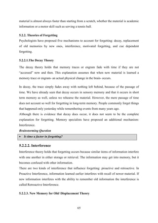 65
material is almost always faster than starting from a scratch, whether the material is academic
information or a motor skill such as serving a tennis ball.
5.2.2. Theories of Forgetting
Psychologists have proposed five mechanisms to account for forgetting: decay, replacement
of old memories by new ones, interference, motivated forgetting, and cue dependent
forgetting.
5.2.2.1.The Decay Theory
The decay theory holds that memory traces or engram fade with time if they are not
―accessed‖ now and then. This explanation assumes that when new material is learned a
memory trace or engram- an actual physical change in the brain- occurs.
In decay, the trace simply fades away with nothing left behind, because of the passage of
time. We have already seen that decay occurs in sensory memory and that it occurs in short
term memory as well, unless we rehearse the material. However, the mere passage of time
does not account so well for forgetting in long-term memory. People commonly forget things
that happened only yesterday while remembering events from many years ago.
Although there is evidence that decay does occur, it does not seem to be the complete
explanation for forgetting. Memory specialists have proposed an additional mechanism:
Interference.
Brainstorming Question
 Is time a factor in forgetting?
5.2.2.2. Interference
Interference theory holds that forgetting occurs because similar items of information interfere
with one another in either storage or retrieval. The information may get into memory, but it
becomes confused with other information.
There are two kinds of interference that influence forgetting: proactive and retroactive. In
Proactive Interference, information learned earlier interferes with recall of newer material. If
new information interferes with the ability to remember old information the interference is
called Retroactive Interference.
5.2.2.3. New Memory for Old/ Displacement Theory
 