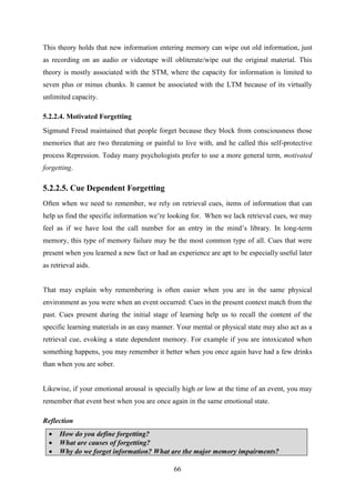66
This theory holds that new information entering memory can wipe out old information, just
as recording on an audio or videotape will obliterate/wipe out the original material. This
theory is mostly associated with the STM, where the capacity for information is limited to
seven plus or minus chunks. It cannot be associated with the LTM because of its virtually
unlimited capacity.
5.2.2.4. Motivated Forgetting
Sigmund Freud maintained that people forget because they block from consciousness those
memories that are two threatening or painful to live with, and he called this self-protective
process Repression. Today many psychologists prefer to use a more general term, motivated
forgetting.
5.2.2.5. Cue Dependent Forgetting
Often when we need to remember, we rely on retrieval cues, items of information that can
help us find the specific information we‘re looking for. When we lack retrieval cues, we may
feel as if we have lost the call number for an entry in the mind‘s library. In long-term
memory, this type of memory failure may be the most common type of all. Cues that were
present when you learned a new fact or had an experience are apt to be especially useful later
as retrieval aids.
That may explain why remembering is often easier when you are in the same physical
environment as you were when an event occurred: Cues in the present context match from the
past. Cues present during the initial stage of learning help us to recall the content of the
specific learning materials in an easy manner. Your mental or physical state may also act as a
retrieval cue, evoking a state dependent memory. For example if you are intoxicated when
something happens, you may remember it better when you once again have had a few drinks
than when you are sober.
Likewise, if your emotional arousal is specially high or low at the time of an event, you may
remember that event best when you are once again in the same emotional state.
Reflection
 How do you define forgetting?
 What are causes of forgetting?
 Why do we forget information? What are the major memory impairments?
 