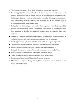 68
 This unit was concerned with the actual processes of memory and forgetting.
 In memory part of the lesson, you have learned: 1) meaning of memory; 2) stage model of
memory that describes how the learned materials are processed and retained for later use;
3) the stages of memory involved in information processing (including sensory memory,
short-term/working/ memory, and long-term memory); and 4) the different ways of
organizing information in the memory store.
 In the other part of this unit, you have studied about forgetting or loss of memory and the
possible causes of memory failures. Accordingly, some theories of forgetting that have
been attempted to describe the causes of memory failure or forgetting have been
discussed.
 Memory is a complex mental process that allows us to recognize friends and family as
well as to do things such as drive, speak a language, and play an instrument.
 Psychologists have sought to understand memory and to find ways to improve it.
 There are three processes involved in memory: encoding, storage, and retrieval.
 During encoding, you use your senses to encode and establish a memory.
 Storage is the process by which information is maintained over a period of time.
 Retrieval occurs when information is brought to mind from storage.
 Stored memory can be retrieved by recognition, recall, and relearning.
 Forgetting can be the result of decay, interference, or repression.
 Memory can be improved through meaningfulness, association, lack of interference, and
degree of original learning.
 