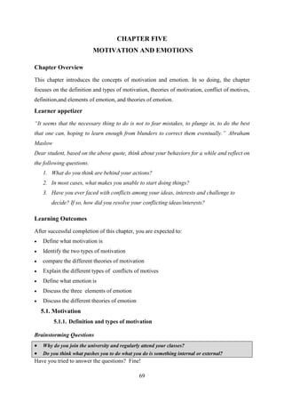 69
CHAPTER FIVE
MOTIVATION AND EMOTIONS
Chapter Overview
This chapter introduces the concepts of motivation and emotion. In so doing, the chapter
focuses on the definition and types of motivation, theories of motivation, conflict of motives,
definition,and elements of emotion, and theories of emotion.
Learner appetizer
“It seems that the necessary thing to do is not to fear mistakes, to plunge in, to do the best
that one can, hoping to learn enough from blunders to correct them eventually.” Abraham
Maslow
Dear student, based on the above quote, think about your behaviors for a while and reflect on
the following questions.
1. What do you think are behind your actions?
2. In most cases, what makes you unable to start doing things?
3. Have you ever faced with conflicts among your ideas, interests and challenge to
decide? If so, how did you resolve your conflicting ideas/interests?
Learning Outcomes
After successful completion of this chapter, you are expected to:
 Define what motivation is
 Identify the two types of motivation
 compare the different theories of motivation
 Explain the different types of conflicts of motives
 Define what emotion is
 Discuss the three elements of emotion
 Discuss the different theories of emotion
5.1. Motivation
5.1.1. Definition and types of motivation
Brainstorming Questions
 Why do you join the university and regularly attend your classes?
 Do you think what pushes you to do what you do is something internal or external?
Have you tried to answer the questions? Fine!
 