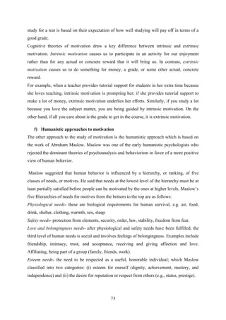 73
study for a test is based on their expectation of how well studying will pay off in terms of a
good grade.
Cognitive theories of motivation draw a key difference between intrinsic and extrinsic
motivation. Intrinsic motivation causes us to participate in an activity for our enjoyment
rather than for any actual or concrete reward that it will bring us. In contrast, extrinsic
motivation causes us to do something for money, a grade, or some other actual, concrete
reward.
For example, when a teacher provides tutorial support for students in her extra time because
she loves teaching, intrinsic motivation is prompting her; if she provides tutorial support to
make a lot of money, extrinsic motivation underlies her efforts. Similarly, if you study a lot
because you love the subject matter, you are being guided by intrinsic motivation. On the
other hand, if all you care about is the grade to get in the course, it is extrinsic motivation.
f) Humanistic approaches to motivation
The other approach to the study of motivation is the humanistic approach which is based on
the work of Abraham Maslow. Maslow was one of the early humanistic psychologists who
rejected the dominant theories of psychoanalysis and behaviorism in favor of a more positive
view of human behavior.
Maslow suggested that human behavior is influenced by a hierarchy, or ranking, of five
classes of needs, or motives. He said that needs at the lowest level of the hierarchy must be at
least partially satisfied before people can be motivated by the ones at higher levels. Maslow‘s
five Hierarchies of needs for motives from the bottom to the top are as follows:
Physiological needs- these are biological requirements for human survival, e.g. air, food,
drink, shelter, clothing, warmth, sex, sleep.
Safety needs- protection from elements, security, order, law, stability, freedom from fear.
Love and belongingness needs- after physiological and safety needs have been fulfilled, the
third level of human needs is social and involves feelings of belongingness. Examples include
friendship, intimacy, trust, and acceptance, receiving and giving affection and love.
Affiliating, being part of a group (family, friends, work).
Esteem needs- the need to be respected as a useful, honorable individual; which Maslow
classified into two categories: (i) esteem for oneself (dignity, achievement, mastery, and
independence) and (ii) the desire for reputation or respect from others (e.g., status, prestige).
 