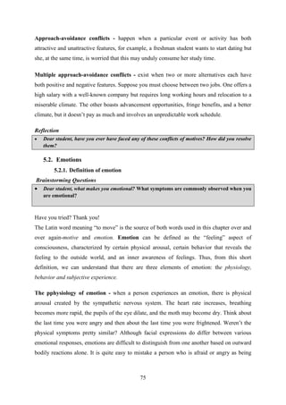 75
Approach-avoidance conflicts - happen when a particular event or activity has both
attractive and unattractive features, for example, a freshman student wants to start dating but
she, at the same time, is worried that this may unduly consume her study time.
Multiple approach-avoidance conflicts - exist when two or more alternatives each have
both positive and negative features. Suppose you must choose between two jobs. One offers a
high salary with a well-known company but requires long working hours and relocation to a
miserable climate. The other boasts advancement opportunities, fringe benefits, and a better
climate, but it doesn‘t pay as much and involves an unpredictable work schedule.
Reflection
 Dear student, have you ever have faced any of these conflicts of motives? How did you resolve
them?
5.2. Emotions
5.2.1. Definition of emotion
Brainstorming Questions
 Dear student, what makes you emotional? What symptoms are commonly observed when you
are emotional?
Have you tried? Thank you!
The Latin word meaning ―to move‖ is the source of both words used in this chapter over and
over again-motive and emotion. Emotion can be defined as the ―feeling‖ aspect of
consciousness, characterized by certain physical arousal, certain behavior that reveals the
feeling to the outside world, and an inner awareness of feelings. Thus, from this short
definition, we can understand that there are three elements of emotion: the physiology,
behavior and subjective experience.
The pphysiology of emotion - when a person experiences an emotion, there is physical
arousal created by the sympathetic nervous system. The heart rate increases, breathing
becomes more rapid, the pupils of the eye dilate, and the moth may become dry. Think about
the last time you were angry and then about the last time you were frightened. Weren‘t the
physical symptoms pretty similar? Although facial expressions do differ between various
emotional responses, emotions are difficult to distinguish from one another based on outward
bodily reactions alone. It is quite easy to mistake a person who is afraid or angry as being
 