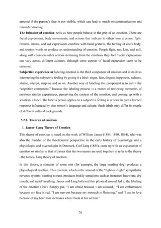 76
aroused if the person‘s face is not visible, which can lead to much miscommunication and
misunderstanding.
The behavior of emotion- tells us how people behave in the grip of an emotion. There are
facial expressions, body movements, and actions that indicate to others how a person feels.
Frowns, smiles, and sad expressions combine with hand gestures, the turning of one‘s body,
and spoken words to produce an understanding of emotion. People fight, run, kiss, and yell,
along with countless other actions stemming from the emotions they feel. Facial expressions
can vary across different cultures, although some aspects of facial expression seem to be
universal.
Subjective experience or labeling emotion is the third component of emotion and it involves
interpreting the subjective feeling by giving it a label: anger, fear, disgust, happiness, sadness,
shame, interest, surprise and so on. Another way of labeling this component is to call it the
―cognitive component,‖ because the labeling process is a matter of retrieving memories of
previous similar experiences, perceiving the context of the emotion, and coming up with a
solution- a label. The label a person applies to a subjective feeling is at least in part a learned
response influenced by that person‘s language and culture. Such labels may differ in people
of different cultural backgrounds.
5.2.2. Theories of emotion
I. James- Lang Theory of Emotion
This theory of emotion is based on the work of William James (1884, 1890, 1894), who was
also the founder of the functionalist perspective in the early history of psychology and a
physiologist and psychologist in Denmark, Carl Lang (1885), came up with an explanation of
emotion so similar to that of James that the two names are used together to refer to the theory
–the James- Lang theory of emotion.
In this theory, a stimulus of some sort (for example, the large snarling dog) produces a
physiological reaction. This reaction, which is the arousal of the ―fight-or-flight‖ sympathetic
nervous system (wanting to run), produces bodily sensations such as increased heart rate, dry
mouth, and rapid breathing. James and Lang believed that physical arousal led to the labeling
of the emotion (fear). Simply put, ―I am afraid because I am aroused,‖ ―I am embarrassed
because my face is red, ―I am nervous because my stomach is fluttering,‖ and ―I am in love
because of my heart rate increases when I look at her or him.‖
 