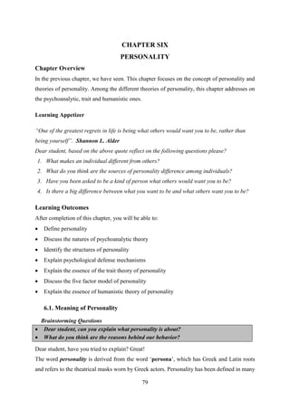 79
CHAPTER SIX
PERSONALITY
Chapter Overview
In the previous chapter, we have seen. This chapter focuses on the concept of personality and
theories of personality. Among the different theories of personality, this chapter addresses on
the psychoanalytic, trait and humanistic ones.
Learning Appetizer
“One of the greatest regrets in life is being what others would want you to be, rather than
being yourself”. Shannon L. Alder
Dear student, based on the above quote reflect on the following questions please?
1. What makes an individual different from others?
2. What do you think are the sources of personality difference among individuals?
3. Have you been asked to be a kind of person what others would want you to be?
4. Is there a big difference between what you want to be and what others want you to be?
Learning Outcomes
After completion of this chapter, you will be able to:
 Define personality
 Discuss the natures of psychoanalytic theory
 Identify the structures of personality
 Explain psychological defense mechanisms
 Explain the essence of the trait theory of personality
 Discuss the five factor model of personality
 Explain the essence of humanistic theory of personality
6.1. Meaning of Personality
Brainstorming Questions
 Dear student, can you explain what personality is about?
 What do you think are the reasons behind our behavior?
Dear student, have you tried to explain? Great!
The word personality is derived from the word ‗persona‘, which has Greek and Latin roots
and refers to the theatrical masks worn by Greek actors. Personality has been defined in many
 