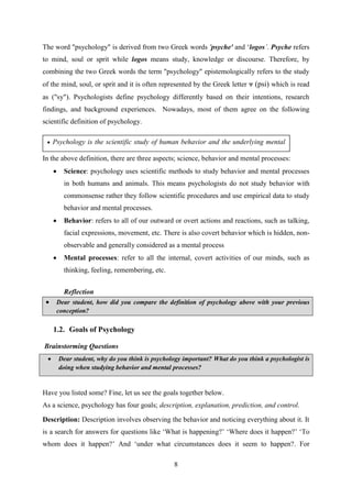 8
The word "psychology" is derived from two Greek words 'psyche' and ‗logos‟. Psyche refers
to mind, soul or sprit while logos means study, knowledge or discourse. Therefore, by
combining the two Greek words the term "psychology" epistemologically refers to the study
of the mind, soul, or sprit and it is often represented by the Greek letter ᴪ (psi) which is read
as ("sy"). Psychologists define psychology differently based on their intentions, research
findings, and background experiences. Nowadays, most of them agree on the following
scientific definition of psychology.
In the above definition, there are three aspects; science, behavior and mental processes:
 Science: psychology uses scientific methods to study behavior and mental processes
in both humans and animals. This means psychologists do not study behavior with
commonsense rather they follow scientific procedures and use empirical data to study
behavior and mental processes.
 Behavior: refers to all of our outward or overt actions and reactions, such as talking,
facial expressions, movement, etc. There is also covert behavior which is hidden, non-
observable and generally considered as a mental process
 Mental processes: refer to all the internal, covert activities of our minds, such as
thinking, feeling, remembering, etc.
Reflection
 Dear student, how did you compare the definition of psychology above with your previous
conception?
1.2. Goals of Psychology
Brainstorming Questions
 Dear student, why do you think is psychology important? What do you think a psychologist is
doing when studying behavior and mental processes?
Have you listed some? Fine, let us see the goals together below.
As a science, psychology has four goals; description, explanation, prediction, and control.
Description: Description involves observing the behavior and noticing everything about it. It
is a search for answers for questions like ‗What is happening?‘ ‗Where does it happen?‘ ‗To
whom does it happen?‘ And ‗under what circumstances does it seem to happen?. For
 Psychology is the scientific study of human behavior and the underlying mental
processes.
 