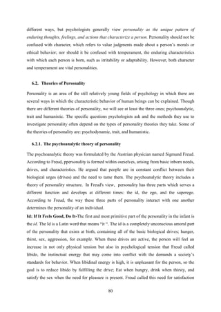 80
different ways, but psychologists generally view personality as the unique pattern of
enduring thoughts, feelings, and actions that characterize a person. Personality should not be
confused with character, which refers to value judgments made about a person‘s morals or
ethical behavior; nor should it be confused with temperament, the enduring characteristics
with which each person is born, such as irritability or adaptability. However, both character
and temperament are vital personalities.
6.2. Theories of Personality
Personality is an area of the still relatively young fields of psychology in which there are
several ways in which the characteristic behavior of human beings can be explained. Though
there are different theories of personality, we will see at least the three ones; psychoanalytic,
trait and humanistic. The specific questions psychologists ask and the methods they use to
investigate personality often depend on the types of personality theories they take. Some of
the theories of personality are: psychodynamic, trait, and humanistic.
6.2.1. The psychoanalytic theory of personality
The psychoanalytic theory was formulated by the Austrian physician named Sigmund Freud.
According to Freud, ppersonality is formed within ourselves, arising from basic inborn needs,
drives, and characteristics. He argued that people are in constant conflict between their
biological urges (drives) and the need to tame them. The psychoanalytic theory includes a
theory of personality structure. In Freud's view, personality has three parts which serves a
different function and develops at different times: the id, the ego, and the superego.
According to Freud, the way these three parts of personality interact with one another
determines the personality of an individual.
[
Id: If It Feels Good, Do It-The first and most primitive part of the personality in the infant is
the id. The Id is a Latin word that means ―it ―. The id is a completely unconscious amoral part
of the personality that exists at birth, containing all of the basic biological drives; hunger,
thirst, sex, aggression, for example. When these drives are active, the person will feel an
increase in not only physical tension but also in psychological tension that Freud called
libido, the instinctual energy that may come into conflict with the demands a society‘s
standards for behavior. When libidinal energy is high, it is unpleasant for the person, so the
goal is to reduce libido by fulfilling the drive; Eat when hungry, drink when thirsty, and
satisfy the sex when the need for pleasure is present. Freud called this need for satisfaction
 