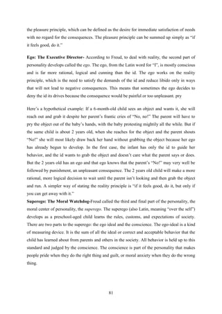 81
the pleasure principle, which can be defined as the desire for immediate satisfaction of needs
with no regard for the consequences. The pleasure principle can be summed up simply as ―if
it feels good, do it.‖
Ego: The Executive Director- According to Freud, to deal with reality, the second part of
personality develops called the ego. The ego, from the Latin word for ―I‖, is mostly conscious
and is far more rational, logical and cunning than the id. The ego works on the reality
principle, which is the need to satisfy the demands of the id and reduce libido only in ways
that will not lead to negative consequences. This means that sometimes the ego decides to
deny the id its drives because the consequence would be painful or too unpleasant. pry
Here‘s a hypothetical example: If a 6-month-old child sees an object and wants it, she will
reach out and grab it despite her parent‘s frantic cries of ―No, no!‖ The parent will have to
pry the object out of the baby‘s hands, with the baby protesting mightily all the while. But if
the same child is about 2 years old, when she reaches for the object and the parent shouts
―No!‖ she will most likely draw back her hand without grabbing the object because her ego
has already begun to develop. In the first case, the infant has only the id to guide her
behavior, and the id wants to grab the object and doesn‘t care what the parent says or does.
But the 2 years old has an ego and that ego knows that the parent‘s ―No!‖ may very well be
followed by punishment, an unpleasant consequence. The 2 years old child will make a more
rational, more logical decision to wait until the parent isn‘t looking and then grab the object
and run. A simpler way of stating the reality principle is ―if it feels good, do it, but only if
you can get away with it.‖
Superego: The Moral Watchdog-Freud called the third and final part of the personality, the
moral center of personality, the superego. The superego (also Latin, meaning ―over the self‖)
develops as a preschool-aged child learns the rules, customs, and expectations of society.
There are two parts to the superego: the ego ideal and the conscience. The ego-ideal is a kind
of measuring device. It is the sum of all the ideal or correct and acceptable behavior that the
child has learned about from parents and others in the society. All behavior is held up to this
standard and judged by the conscience. The conscience is part of the personality that makes
people pride when they do the right thing and guilt, or moral anxiety when they do the wrong
thing.
 