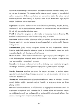 82
For Freud, our personality is the outcome of the continual battle for dominance among the id,
the ego, and the superego. This constant conflict between them is managed by psychological
defense mechanisms. Defense mechanisms are unconscious tactics that either prevent
threatening material from surfacing or disguise it when it does. Some of the psychological
defense mechanisms are discussed below.
Repression is a defense mechanism that involves banishing threatening thoughts, feelings,
and memories into the unconscious mind. Example: an Ethiopian husband who is defeated by
his wife will not remember/ talk it out again.
Denial: is refusal to recognize or acknowledge a threatening situation. Example; Mr.
Geremew is an alcoholic who denies/ doesn‘t accept being an alcoholic.
Regression: involves reverting to immature behaviors that have relieved anxiety in the past.
Example: a girl/a boy who has just entered school may go back to sucking her/his thumb or
wetting the bed.
Rationalization: giving socially acceptable reasons for one's inappropriate behavior.
Example: make bad grades but states the reason as being knowledge rather than grade
oriented; and grades only showing superficial learning.
Displacement: the defense mechanism that involves expressing feelings toward a person who
is less threatening than the person who is the true target of those feelings. Example: Hating
your boss but taking it out on family members.
Projection: the defense mechanism that involves attributing one's undesirable feelings to
other people. Example: a paranoid person uses projection to justify isolation and anger.
Reaction formation: a defense mechanism that involves a tendency to act in a manner
opposite to one's true feelings. Example: a person who acts conservation but focuses on
violence in their behavior.
Sublimation: defense mechanism that involves expressing sexual or aggressive behavior
through indirect, socially acceptable outlets. Example: an aggressive person who loves
playing football.
Our use of defense mechanisms is not considered as inappropriate or unhealthy unless we
rely on them to an extreme level. Remember that all of us use defense mechanisms to manage
our conflict and stress. It may not be possible to get through life without such defenses. But,
excessive use may create more stress than it alleviates.
 