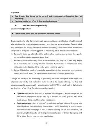 83
Reflection
6.2.2. The trait theory of personality
Brainstorming Questions
 Dear student, do you think your personality is inherited or learned?
Psychologists who take the trait approach see personality as a combination of stable internal
characteristics that people display consistently over time and across situations. Trait theorists
seek to measure the relative strength of the many personality characteristics that they believe
are present in everyone. The trait approach to personality makes three main assumptions:
1. Personality traits are relatively stable, and therefore predictable, over time. So a gentle
person tends to stay the sameway across time.
2. Personality traits are relatively stable across situations, and they can explain why people
act in predictable ways in many different situations. A person who is competitive at work
will probably also be competitive on the tennis court or at a party.
3. People differ in how much of a particular personality trait they possess; no two people are
exactly alike on all traits. The result is an endless variety of unique personalities.
Though the history of the trait theory of personality has come through different stages, our
attention here will be paid on the five-factor model or the Big Five theory. The five trait
dimensions can be remembered by using the acronym OCEAN, in which each of the letters is
the first letter of one of the five dimensions of personality.
 Openness can best be described as a person‘s willingness to try new things and be
open to new experiences. People who try to maintain the status quo and who don‘t
like to change things would score less on openness.
 Conscientiousness refers to a person‘s organization and motivation, with people who
score high in the dimension being those who are careful about being in places on time
and careful with belongings as well. Someone scoring low on this dimension, for
example, might always be late to important social events or borrow belongings and
fail to return them or return in poor coordination.
 Dear learner, how do you see the strength and weakness of psychoanalytic theory of
personality?
 Have you applied any of the defense mechanisms so far?
 