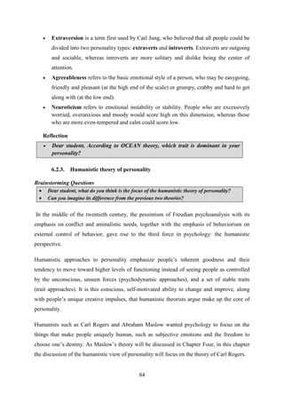 84
 Extraversion is a term first used by Carl Jung, who believed that all people could be
divided into two personality types: extraverts and introverts. Extraverts are outgoing
and sociable, whereas introverts are more solitary and dislike being the center of
attention.
 Agreeableness refers to the basic emotional style of a person, who may be easygoing,
friendly and pleasant (at the high end of the scale) or grumpy, crabby and hard to get
along with (at the low end).
 Neuroticism refers to emotional instability or stability. People who are excessively
worried, overanxious and moody would score high on this dimension, whereas those
who are more even-tempered and calm could score low.
Reflection
 Dear student, According to OCEAN theory, which trait is dominant in your
personality?
6.2.3. Humanistic theory of personality
Brainstorming Questions
 Dear student, what do you think is the focus of the humanistic theory of personality?
 Can you imagine its difference from the previous two theories?
In the middle of the twentieth century, the pessimism of Freudian psychoanalysis with its
emphasis on conflict and animalistic needs, together with the emphasis of behaviorism on
external control of behavior, gave rise to the third force in psychology: the humanistic
perspective.
Humanistic approaches to personality emphasize people‘s inherent goodness and their
tendency to move toward higher levels of functioning instead of seeing people as controlled
by the unconscious, unseen forces (psychodynamic approaches), and a set of stable traits
(trait approaches). It is this conscious, self-motivated ability to change and improve, along
with people‘s unique creative impulses, that humanistic theorists argue make up the core of
personality.
Humanists such as Carl Rogers and Abraham Maslow wanted psychology to focus on the
things that make people uniquely human, such as subjective emotions and the freedom to
choose one‘s destiny. As Maslow‘s theory will be discussed in Chapter Four, in this chapter
the discussion of the humanistic view of personality will focus on the theory of Carl Rogers.
 