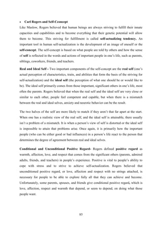 85
 Carl Rogers and Self-Cconcept
Like Maslow, Rogers believed that human beings are always striving to fulfill their innate
capacities and capabilities and to become everything that their genetic potential will allow
them to become. This striving for fulfillment is called self-actualizing tendency. An
important tool in human self-actualization is the development of an image of oneself or the
self-concept. The self-concept is based on what people are told by others and how the sense
of self is reflected in the words and actions of important people in one‘s life, such as parents,
siblings, coworkers, friends, and teachers.
Real and Ideal Self - Two important components of the self-concept are the real self (one‘s
actual perception of characteristics, traits, and abilities that form the basis of the striving for
self-actualization) and the ideal self (the perception of what one should be or would like to
be). The ideal self primarily comes from those important, significant others in one‘s life, most
often the parents. Rogers believed that when the real self and the ideal self are very close or
similar to each other, people feel competent and capable, but when there is a mismatch
between the real and ideal selves, anxiety and neurotic behavior can be the result.
The two halves of the self are more likely to match if they aren‘t that far apart at the start.
When one has a realistic view of the real self, and the ideal self is attainable, there usually
isn‘t a problem of a mismatch. It is when a person‘s view of self is distorted or the ideal self
is impossible to attain that problems arise. Once again, it is primarily how the important
people (who can be either good or bad influences) in a person‘s life react to the person that
determines the degree of agreement between real and ideal selves.
Conditional and Unconditional Positive Regard- Rogers defined positive regard as
warmth, affection, love, and respect that comes from the significant others (parents, admired
adults, friends, and teachers) in people‘s experience. Positive is vital to people‘s ability to
cope with stress and to strive to achieve self-actualization. Rogers believed that
unconditioned positive regard, or love, affection and respect with no strings attached, is
necessary for people to be able to explore fully all that they can achieve and become.
Unfortunately, some parents, spouses, and friends give conditional positive regard, which is
love, affection, respect and warmth that depend, or seem to depend, on doing what those
people want.
 
