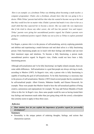86
Here is an example: as a freshman Tirhas was thinking about becoming a math teacher, a
computer programmer. Chalet, also a freshman, already knew that she was going to be a
doctor. While Tirhas‟ parents had told her that what she wanted to become was up to her and
that they would love her no matter what, Chaltu‟s parents had made it very clear to her as a
small child that they expected her to become a doctor. She was under the very impression
that if she tried to choose any other career, she will lose her parents‟ love and respect.
Tirhas‟ parents were giving her unconditional positive regard, but Chaltu‟s parents were
giving her conditional positive regard. Chaltu was not as free as Tirhas to explore potential
abilities.
For Rogers, a person who is in the process of self-actualizing, activity exploring potentials
and abilities and experiencing a match between real and ideal selves is a fully functioning
person. Fully functioning people are in touch with their feelings and abilities and can trust
their innermost urges and intuitions. To become a fully functioning, a person needs
unconditional positive regard. In Rogers's view, Chaltu would not have been a fully
functioning person.
Although self-actualization and ‗to be fully functioning‘ are highly related concepts, there are
some subtle differences. Self-actualization is a goal that people are always striving to reach,
according to Maslow (1987). In Rogers's view, only a person who is fully functioning is
capable of reaching the goal of self-actualization. To be fully functioning is a necessary step
in the process of self-actualization. Maslow (1987) listed several people that he considered to
be self-actualized people: Albert Einstein, Mahatma Gandhi, and Eleanor Roosevelt, for
example. These were people that Maslow found to have the self-actualized qualities of being
creative, autonomous and unprejudiced, for example. We may add Nelson Mandela of South
Africa to this list. In Roger's view, these same people would be seen as having trusted their
true feelings and innermost needs rather than just going along with the crowd, a description
that certainly seems to apply in these three cases.
Reflection
 Dear student, how do you explain the importance of positive regard for personality
development?
Summary
 Personality is the unique pattern of enduring thoughts, feelings, and actions that
characterize a person.
 