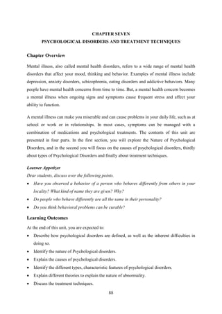 88
CHAPTER SEVEN
PSYCHOLOGICAL DISORDERS AND TREATMENT TECHNIQUES
Chapter Overview
Mental illness, also called mental health disorders, refers to a wide range of mental health
disorders that affect your mood, thinking and behavior. Examples of mental illness include
depression, anxiety disorders, schizophrenia, eating disorders and addictive behaviors. Many
people have mental health concerns from time to time. But, a mental health concern becomes
a mental illness when ongoing signs and symptoms cause frequent stress and affect your
ability to function.
A mental illness can make you miserable and can cause problems in your daily life, such as at
school or work or in relationships. In most cases, symptoms can be managed with a
combination of medications and psychological treatments. The contents of this unit are
presented in four parts. In the first section, you will explore the Nature of Psychological
Disorders, and in the second you will focus on the causes of psychological disorders, thirdly
about types of Psychological Disorders and finally about treatment techniques.
Learner Appetizer
Dear students, discuss over the following points.
 Have you observed a behavior of a person who behaves differently from others in your
locality? What kind of name they are given? Why?
 Do people who behave differently are all the same in their personality?
 Do you think behavioral problems can be curable?
Learning Outcomes
At the end of this unit, you are expected to:
 Describe how psychological disorders are defined, as well as the inherent difficulties in
doing so.
 Identify the nature of Psychological disorders.
 Explain the causes of psychological disorders.
 Identify the different types, characteristic features of psychological disorders.
 Explain different theories to explain the nature of abnormality.
 Discuss the treatment techniques.
 