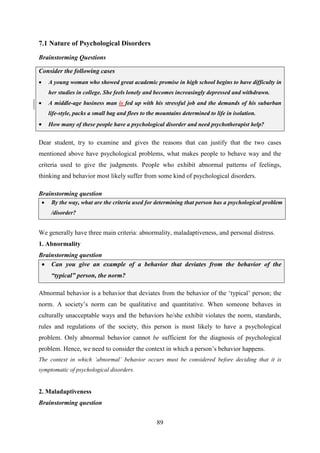 89
7.1 Nature of Psychological Disorders
Brainstorming Questions
Dear student, try to examine and gives the reasons that can justify that the two cases
mentioned above have psychological problems, what makes people to behave way and the
criteria used to give the judgments. People who exhibit abnormal patterns of feelings,
thinking and behavior most likely suffer from some kind of psychological disorders.
Brainstorming question
 By the way, what are the criteria used for determining that person has a psychological problem
/disorder?
We generally have three main criteria: abnormality, maladaptiveness, and personal distress.
1. Abnormality
Brainstorming question
 Can you give an example of a behavior that deviates from the behavior of the
“typical” person, the norm?
Abnormal behavior is a behavior that deviates from the behavior of the ‗typical‘ person; the
norm. A society‘s norm can be qualitative and quantitative. When someone behaves in
culturally unacceptable ways and the behaviors he/she exhibit violates the norm, standards,
rules and regulations of the society, this person is most likely to have a psychological
problem. Only abnormal behavior cannot be sufficient for the diagnosis of psychological
problem. Hence, we need to consider the context in which a person‘s behavior happens.
The context in which „abnormal‟ behavior occurs must be considered before deciding that it is
symptomatic of psychological disorders.
2. Maladaptiveness
Brainstorming question
Consider the following cases
 A young woman who showed great academic promise in high school begins to have difficulty in
her studies in college. She feels lonely and becomes increasingly depressed and withdrawn.
 A middle-age business man is fed up with his stressful job and the demands of his suburban
life-style, packs a small bag and flees to the mountains determined to life in isolation.
 How many of these people have a psychological disorder and need psychotherapist help?
 