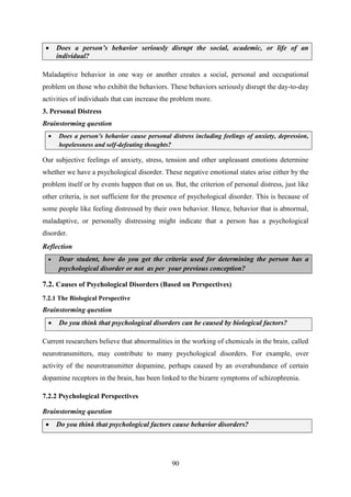 90
 Does a person‟s behavior seriously disrupt the social, academic, or life of an
individual?
Maladaptive behavior in one way or another creates a social, personal and occupational
problem on those who exhibit the behaviors. These behaviors seriously disrupt the day-to-day
activities of individuals that can increase the problem more.
3. Personal Distress
Brainstorming question
 Does a person‟s behavior cause personal distress including feelings of anxiety, depression,
hopelessness and self-defeating thoughts?
Our subjective feelings of anxiety, stress, tension and other unpleasant emotions determine
whether we have a psychological disorder. These negative emotional states arise either by the
problem itself or by events happen that on us. But, the criterion of personal distress, just like
other criteria, is not sufficient for the presence of psychological disorder. This is because of
some people like feeling distressed by their own behavior. Hence, behavior that is abnormal,
maladaptive, or personally distressing might indicate that a person has a psychological
disorder.
Reflection
 Dear student, how do you get the criteria used for determining the person has a
psychological disorder or not as per your previous conception?
7.2. Causes of Psychological Disorders (Based on Perspectives)
7.2.1 The Biological Perspective
Brainstorming question
 Do you think that psychological disorders can be caused by biological factors?
Current researchers believe that abnormalities in the working of chemicals in the brain, called
neurotransmitters, may contribute to many psychological disorders. For example, over
activity of the neurotransmitter dopamine, perhaps caused by an overabundance of certain
dopamine receptors in the brain, has been linked to the bizarre symptoms of schizophrenia.
7.2.2 Psychological Perspectives
Brainstorming question
 Do you think that psychological factors cause behavior disorders?
 
