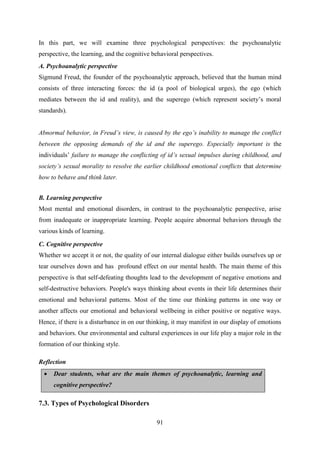 91
In this part, we will examine three psychological perspectives: the psychoanalytic
perspective, the learning, and the cognitive behavioral perspectives.
A. Psychoanalytic perspective
Sigmund Freud, the founder of the psychoanalytic approach, believed that the human mind
consists of three interacting forces: the id (a pool of biological urges), the ego (which
mediates between the id and reality), and the superego (which represent society‘s moral
standards).
Abnormal behavior, in Freud‟s view, is caused by the ego‟s inability to manage the conflict
between the opposing demands of the id and the superego. Especially important is the
individuals‘ failure to manage the conflicting of id‟s sexual impulses during childhood, and
society‟s sexual morality to resolve the earlier childhood emotional conflicts that determine
how to behave and think later.
B. Learning perspective
Most mental and emotional disorders, in contrast to the psychoanalytic perspective, arise
from inadequate or inappropriate learning. People acquire abnormal behaviors through the
various kinds of learning.
C. Cognitive perspective
Whether we accept it or not, the quality of our internal dialogue either builds ourselves up or
tear ourselves down and has profound effect on our mental health. The main theme of this
perspective is that self-defeating thoughts lead to the development of negative emotions and
self-destructive behaviors. People's ways thinking about events in their life determines their
emotional and behavioral patterns. Most of the time our thinking patterns in one way or
another affects our emotional and behavioral wellbeing in either positive or negative ways.
Hence, if there is a disturbance in on our thinking, it may manifest in our display of emotions
and behaviors. Our environmental and cultural experiences in our life play a major role in the
formation of our thinking style.
Reflection
 Dear students, what are the main themes of psychoanalytic, learning and
cognitive perspective?
7.3. Types of Psychological Disorders
 