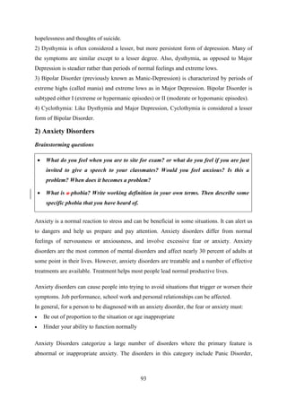 93
hopelessness and thoughts of suicide.
2) Dysthymia is often considered a lesser, but more persistent form of depression. Many of
the symptoms are similar except to a lesser degree. Also, dysthymia, as opposed to Major
Depression is steadier rather than periods of normal feelings and extreme lows.
3) Bipolar Disorder (previously known as Manic-Depression) is characterized by periods of
extreme highs (called mania) and extreme lows as in Major Depression. Bipolar Disorder is
subtyped either I (extreme or hypermanic episodes) or II (moderate or hypomanic episodes).
4) Cyclothymia: Like Dysthymia and Major Depression, Cyclothymia is considered a lesser
form of Bipolar Disorder.
2) Anxiety Disorders
Brainstorming questions
 What do you feel when you are to site for exam? or what do you feel if you are just
invited to give a speech to your classmates? Would you feel anxious? Is this a
problem? When does it becomes a problem?
 What is a phobia? Write working definition in your own terms. Then describe some
specific phobia that you have heard of.
Anxiety is a normal reaction to stress and can be beneficial in some situations. It can alert us
to dangers and help us prepare and pay attention. Anxiety disorders differ from normal
feelings of nervousness or anxiousness, and involve excessive fear or anxiety. Anxiety
disorders are the most common of mental disorders and affect nearly 30 percent of adults at
some point in their lives. However, anxiety disorders are treatable and a number of effective
treatments are available. Treatment helps most people lead normal productive lives.
Anxiety disorders can cause people into trying to avoid situations that trigger or worsen their
symptoms. Job performance, school work and personal relationships can be affected.
In general, for a person to be diagnosed with an anxiety disorder, the fear or anxiety must:
 Be out of proportion to the situation or age inappropriate
 Hinder your ability to function normally
Anxiety Disorders categorize a large number of disorders where the primary feature is
abnormal or inappropriate anxiety. The disorders in this category include Panic Disorder,
 