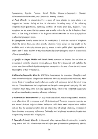 94
Agoraphobia, Specific Phobias, Social Phobia, Obsessive-Compulsive Disorder,
Posttraumatic Stress Disorder, and Generalized Anxiety Disorder.
a) Panic Disorder is characterized by a series of panic attacks. A panic attack is an
inappropriate intense feeling of fear or discomfort including many of the following
symptoms: heart palpitations, trembling, shortness of breath, chest pain, dizziness. These
symptoms are so severe that the person may actually believe he or she is having a heart
attack. In fact, many, if not most of the diagnoses of Panic Disorder are made by a physician
in a hospital emergency room.
b) Agoraphobia literally means fear of the marketplace. It refers to a series of symptoms
where the person fears, and often avoids, situations where escape or help might not be
available, such as shopping centers, grocery stores, or other public place. Agoraphobia is
often a part of panic disorder if the panic attacks are severe enough to result in an avoidance
of these types of places.
c) Specific or Simple Phobia and Social Phobia represent an intense fear and often an
avoidance of a specific situation, person, place, or thing. To be diagnosed with a phobia, the
person must have suffered significant negative consequences because of this fear and it must
be disruptive to their everyday life.
d) Obsessive-Compulsive Disorder (OCD) is characterized by obsessions (thoughts which
seem uncontrollable) and compulsions (behaviors which act to reduce the obsession). Most
people think of compulsive hand washers or people with an intense fear of dirt or of being
infected. These obsessions and compulsions are disruptive to the person's everyday life, with
sometimes hours being spent each day repeating things, which were completed successfully
already such as checking, counting, cleaning, or bathing.
e) Posttraumatic Stress Disorder (PTSD) occurs only after a person is exposed to a traumatic
event where their life or someone else's life is threatened. The most common examples are
war, natural disasters, major accidents, and severe child abuse. Once exposed to an incident
such as this, the disorder develops into an intense fear of related situations, avoidance of
these situations, reoccurring nightmares, flashbacks, and heightened anxiety to the point that
it significantly disrupts their everyday life.
f) Generalized Anxiety Disorder is diagnosed when a person has extreme anxiety in nearly
every part of their life. It is not associated with just open places (as in agoraphobia), specific
 