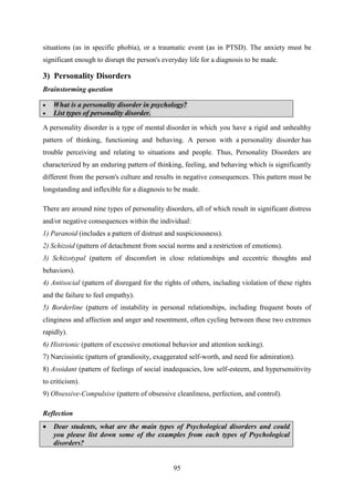 95
situations (as in specific phobia), or a traumatic event (as in PTSD). The anxiety must be
significant enough to disrupt the person's everyday life for a diagnosis to be made.
3) Personality Disorders
Brainstorming question
 What is a personality disorder in psychology?
 List types of personality disorder.
A personality disorder is a type of mental disorder in which you have a rigid and unhealthy
pattern of thinking, functioning and behaving. A person with a personality disorder has
trouble perceiving and relating to situations and people. Thus, Personality Disorders are
characterized by an enduring pattern of thinking, feeling, and behaving which is significantly
different from the person's culture and results in negative consequences. This pattern must be
longstanding and inflexible for a diagnosis to be made.
There are around nine types of personality disorders, all of which result in significant distress
and/or negative consequences within the individual:
1) Paranoid (includes a pattern of distrust and suspiciousness).
2) Schizoid (pattern of detachment from social norms and a restriction of emotions).
3) Schizotypal (pattern of discomfort in close relationships and eccentric thoughts and
behaviors).
4) Antisocial (pattern of disregard for the rights of others, including violation of these rights
and the failure to feel empathy).
5) Borderline (pattern of instability in personal relationships, including frequent bouts of
clinginess and affection and anger and resentment, often cycling between these two extremes
rapidly).
6) Histrionic (pattern of excessive emotional behavior and attention seeking).
7) Narcissistic (pattern of grandiosity, exaggerated self-worth, and need for admiration).
8) Avoidant (pattern of feelings of social inadequacies, low self-esteem, and hypersensitivity
to criticism).
9) Obsessive-Compulsive (pattern of obsessive cleanliness, perfection, and control).
Reflection
 Dear students, what are the main types of Psychological disorders and could
you please list down some of the examples from each types of Psychological
disorders?
 