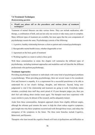 96
7.4 Treatment Techniques
Brainstorming question
 Would you please tell us the procedures and various forms of treatment
techniques?
Treatment of mental illnesses can take various forms. They can include medication, talk-
therapy, a combination of both, and can last only one session or take many years to complete.
Many different types of treatment are available, but most agree that the core components of
psychotherapy remain the same. Psychotherapy consists of the following:
1. A positive, healthy relationship between a client or patient and a trained psychotherapist
2. Recognizable mental health issues, whether diagnosable or not
3. Agreement on the basic goals of treatment
4. Working together as a team to achieve these goals
With these commonalities in mind, this chapter will summarize the different types of
psychotherapy, including treatment approaches and modalities and will describe the different
professionals who perform psychotherapy.
Treatment Approaches
Providing psychological treatment to individuals with some kind of psychological problems
is psychotherapy. When providing psychotherapy, there are several issues to be considered.
First and foremost is empathy. It is a requirement for a successful practitioner to be able to
understand his or her client's feelings, thoughts, and behaviors. Second, being non-
judgmental is vital if the relationship and treatment are going to work. Everybody makes
mistakes, everybody does stuff they aren't proud of. If your therapist judges you, then you
don't feel safe talking about similar issues again. The therapist must have experience with
issues similar to yours, be abreast of the research, and be adequately trained.
Aside from these commonalties, therapists approach clients from slightly different angles,
although the ultimate goal remains the same: to help the client reduce negative symptoms,
gain insight into why these symptoms occurred and work through those issues, and reduce the
emergence of the symptoms in the future. The three main branches include Cognitive,
Behavioral, and Dynamic.
Therapists who lean toward the cognitive branch will look at dysfunctions and difficulties as
 