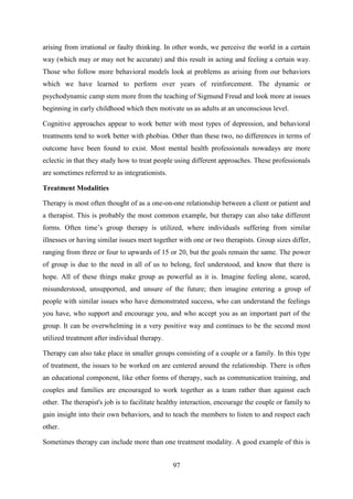 97
arising from irrational or faulty thinking. In other words, we perceive the world in a certain
way (which may or may not be accurate) and this result in acting and feeling a certain way.
Those who follow more behavioral models look at problems as arising from our behaviors
which we have learned to perform over years of reinforcement. The dynamic or
psychodynamic camp stem more from the teaching of Sigmund Freud and look more at issues
beginning in early childhood which then motivate us as adults at an unconscious level.
Cognitive approaches appear to work better with most types of depression, and behavioral
treatments tend to work better with phobias. Other than these two, no differences in terms of
outcome have been found to exist. Most mental health professionals nowadays are more
eclectic in that they study how to treat people using different approaches. These professionals
are sometimes referred to as integrationists.
Treatment Modalities
Therapy is most often thought of as a one-on-one relationship between a client or patient and
a therapist. This is probably the most common example, but therapy can also take different
forms. Often time‘s group therapy is utilized, where individuals suffering from similar
illnesses or having similar issues meet together with one or two therapists. Group sizes differ,
ranging from three or four to upwards of 15 or 20, but the goals remain the same. The power
of group is due to the need in all of us to belong, feel understood, and know that there is
hope. All of these things make group as powerful as it is. Imagine feeling alone, scared,
misunderstood, unsupported, and unsure of the future; then imagine entering a group of
people with similar issues who have demonstrated success, who can understand the feelings
you have, who support and encourage you, and who accept you as an important part of the
group. It can be overwhelming in a very positive way and continues to be the second most
utilized treatment after individual therapy.
Therapy can also take place in smaller groups consisting of a couple or a family. In this type
of treatment, the issues to be worked on are centered around the relationship. There is often
an educational component, like other forms of therapy, such as communication training, and
couples and families are encouraged to work together as a team rather than against each
other. The therapist's job is to facilitate healthy interaction, encourage the couple or family to
gain insight into their own behaviors, and to teach the members to listen to and respect each
other.
Sometimes therapy can include more than one treatment modality. A good example of this is
 