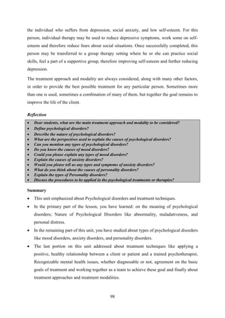 98
the individual who suffers from depression, social anxiety, and low self-esteem. For this
person, individual therapy may be used to reduce depressive symptoms, work some on self-
esteem and therefore reduce fears about social situations. Once successfully completed, this
person may be transferred to a group therapy setting where he or she can practice social
skills, feel a part of a supportive group, therefore improving self-esteem and further reducing
depression.
The treatment approach and modality are always considered, along with many other factors,
in order to provide the best possible treatment for any particular person. Sometimes more
than one is used, sometimes a combination of many of them, but together the goal remains to
improve the life of the client.
Reflection
 Dear students, what are the main treatment approach and modality to be considered?
 Define psychological disorders?
 Describe the nature of psychological disorders?
 What are the perspectives used to explain the causes of psychological disorders?
 Can you mention any types of psychological disorders?
 Do you know the causes of mood disorders?
 Could you please explain any types of mood disorders?
 Explain the causes of anxiety disorders?
 Would you please tell us any types and symptoms of anxiety disorders?
 What do you think about the causes of personality disorders?
 Explain the types of Personality disorders?
 Discuss the procedures to be applied in the psychological treatments or therapies?
Summary
 This unit emphasized about Psychological disorders and treatment techniques.
 In the primary part of the lesson, you have learned: on the meaning of psychological
disorders; Nature of Psychological Disorders like abnormality, maladativeness, and
personal distress.
 In the remaining part of this unit, you have studied about types of psychological disorders
like mood disorders, anxiety disorders, and personality disorders.
 The last portion on this unit addressed about treatment techniques like applying a
positive, healthy relationship between a client or patient and a trained psychotherapist,
Recognizable mental health issues, whether diagnosable or not, agreement on the basic
goals of treatment and working together as a team to achieve these goal and finally about
treatment approaches and treatment modalities.
 