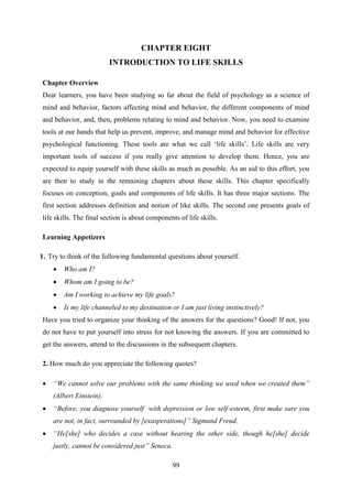 99
CHAPTER EIGHT
INTRODUCTION TO LIFE SKILLS
Chapter Overview
Dear learners, you have been studying so far about the field of psychology as a science of
mind and behavior, factors affecting mind and behavior, the different components of mind
and behavior, and, then, problems relating to mind and behavior. Now, you need to examine
tools at our hands that help us prevent, improve, and manage mind and behavior for effective
psychological functioning. These tools are what we call ‗life skills‘. Life skills are very
important tools of success if you really give attention to develop them. Hence, you are
expected to equip yourself with these skills as much as possible. As an aid to this effort, you
are then to study in the remaining chapters about these skills. This chapter specifically
focuses on conception, goals and components of life skills. It has three major sections. The
first section addresses definition and notion of like skills. The second one presents goals of
life skills. The final section is about components of life skills.
Learning Appetizers
1. Try to think of the following fundamental questions about yourself.
 Who am I?
 Whom am I going to be?
 Am I working to achieve my life goals?
 Is my life channeled to my destination or I am just living instinctively?
Have you tried to organize your thinking of the answers for the questions? Good! If not, you
do not have to put yourself into stress for not knowing the answers. If you are committed to
get the answers, attend to the discussions in the subsequent chapters.
2. How much do you appreciate the following quotes?
 “We cannot solve our problems with the same thinking we used when we created them”
(Albert Einstein).
 “Before, you diagnose yourself with depression or low self-esteem, first make sure you
are not, in fact, surrounded by [exasperations]” Sigmund Freud.
 “He[she] who decides a case without hearing the other side, though he[she] decide
justly, cannot be considered just” Seneca.
 