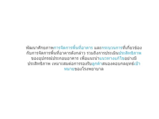 พัฒนาศักยภาพ การจัดการพื้นที่อาคาร  และ กระบวนการ ที่เกี่ยวข้องกับการจัดการพื้นที่อาคารดังกล่าว รวมถึงการประเมิน ประสิทธิภาพ ของอุปกรณ์ประกอบอาคาร เพื่อแนะนำ แนวทางแก้ไข อย่างมีประสิทธิภาพ เหมาะสมต่อการรองรับ ลูกค้า สนองตอบกลยุทธ์ เป้าหมาย ของโรงพยาบาล 
