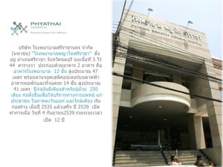 บริษัท โรงพยาบาลศรีราชานคร จำกัด  ( มหาชน )  “ โรงพยาบาลพญาไทศรีราชา ”   ตั้งอยู่ อำเภอศรีราชา จังหวัดชลบุรี บนเนื้อที่  5  ไร่  44  ตารางวา   ประกอบด้วยอาคาร  2  อาคาร คือ  อาคารโรงพยาบาล  12  ชั้น  สูงประมาณ  47  เมตร พร้อมลานจอดเฮลิคอปเตอร์บนดาดฟ้า อาคารหอพักและที่จอดรถ  14  ชั้น สูงประมาณ  41  เมตร  ปัจจุบันมีเตียงสำหรับผู้ป่วย  250  เตียง ก่อตั้งขึ้นเพื่อให้บริการทางการแพทย์ แก่ประชาชน ในภาคตะวันออก และใกล้เคียง  เริ่มก่อสร้าง เมื่อปี  2535   แล้วเสร็จ ปี  2539  เปิดทำการเมื่อ วันที่  4   กันยายน 2539  รวมระยะเวลาเปิด  12  ปี    