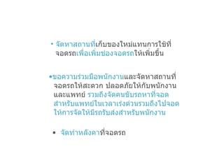 จัดหาสถานที่ เก็บของใหม่แทนการใช้ที่ จอดรถ เพื่อเพิ่มช่องจอดรถ ให้เพิ่มขึ้น ขอความร่วมมือพนักงาน และจัดหาสถานที่  จอดรถให้สะดวก ปลอดภัยให้กับพนักงาน  และแพทย์  รวมถึงจัดคนขับรถหาที่จอด  สำหรับแพทย์ในเวลาเร่งด่วนรวมถึงไปจอด  ให้การจัดให้มีรถรับส่งสำหรับพนักงาน จัดทำหลังคา ที่จอดรถ 